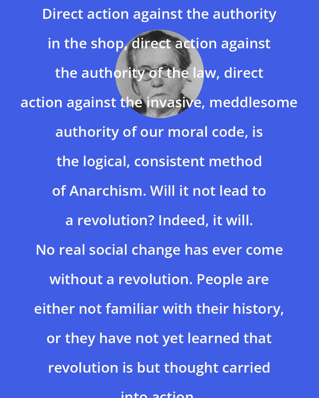 Emma Goldman: Direct action against the authority in the shop, direct action against the authority of the law, direct action against the invasive, meddlesome authority of our moral code, is the logical, consistent method of Anarchism. Will it not lead to a revolution? Indeed, it will. No real social change has ever come without a revolution. People are either not familiar with their history, or they have not yet learned that revolution is but thought carried into action.