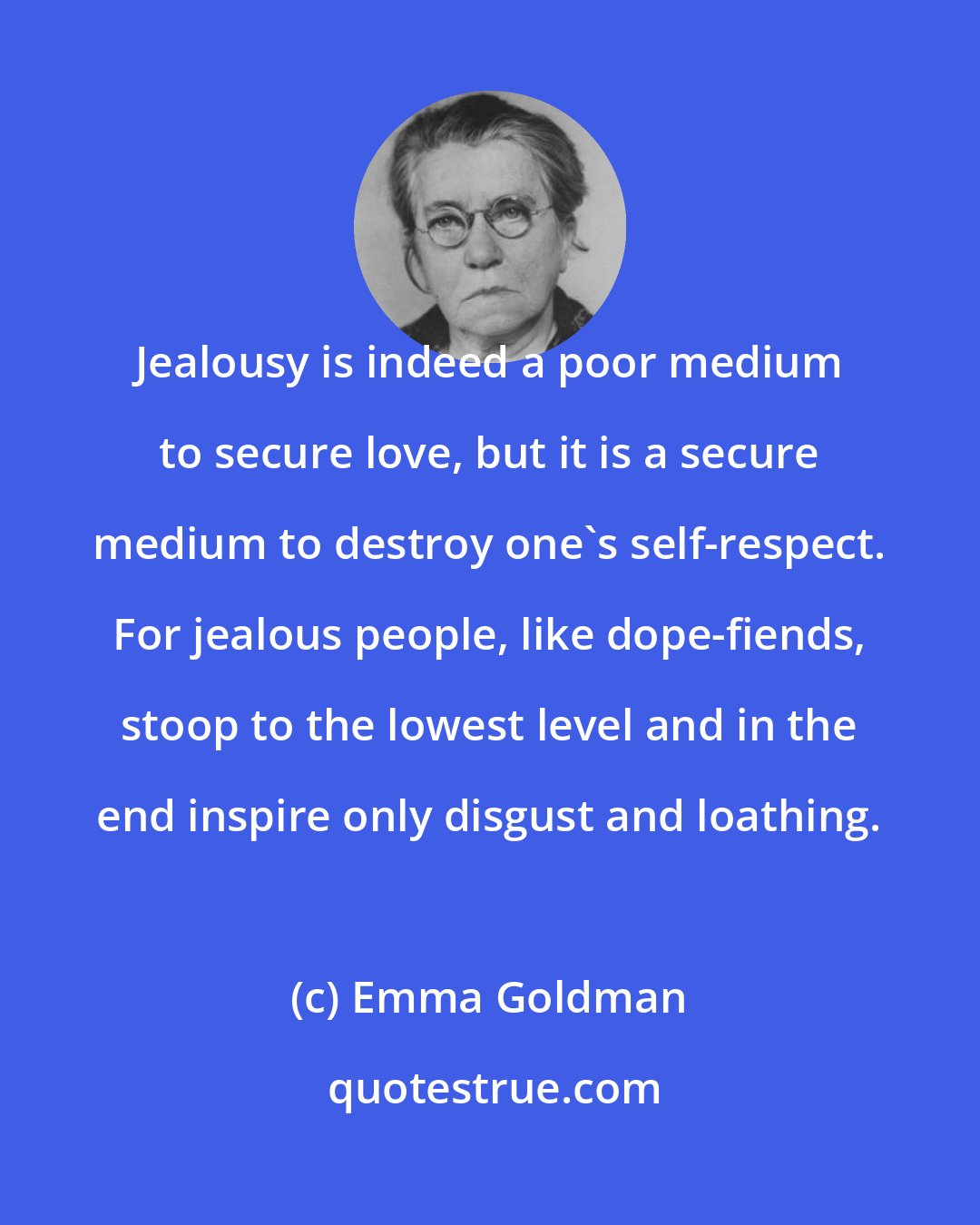 Emma Goldman: Jealousy is indeed a poor medium to secure love, but it is a secure medium to destroy one's self-respect. For jealous people, like dope-fiends, stoop to the lowest level and in the end inspire only disgust and loathing.