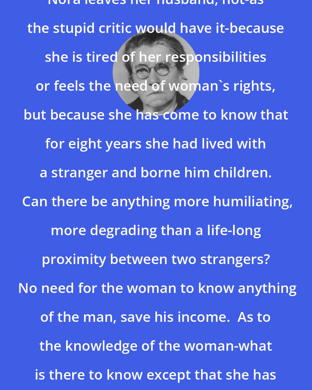 Emma Goldman: Nora leaves her husband, not-as the stupid critic would have it-because she is tired of her responsibilities or feels the need of woman's rights, but because she has come to know that for eight years she had lived with a stranger and borne him children.  Can there be anything more humiliating, more degrading than a life-long proximity between two strangers?  No need for the woman to know anything of the man, save his income.  As to the knowledge of the woman-what is there to know except that she has a pleasing appearance?