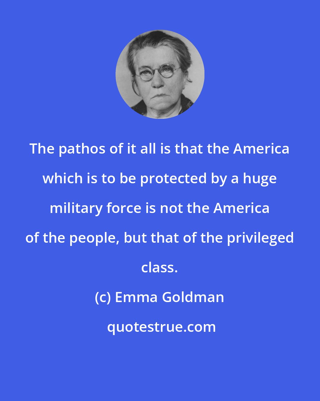 Emma Goldman: The pathos of it all is that the America which is to be protected by a huge military force is not the America of the people, but that of the privileged class.