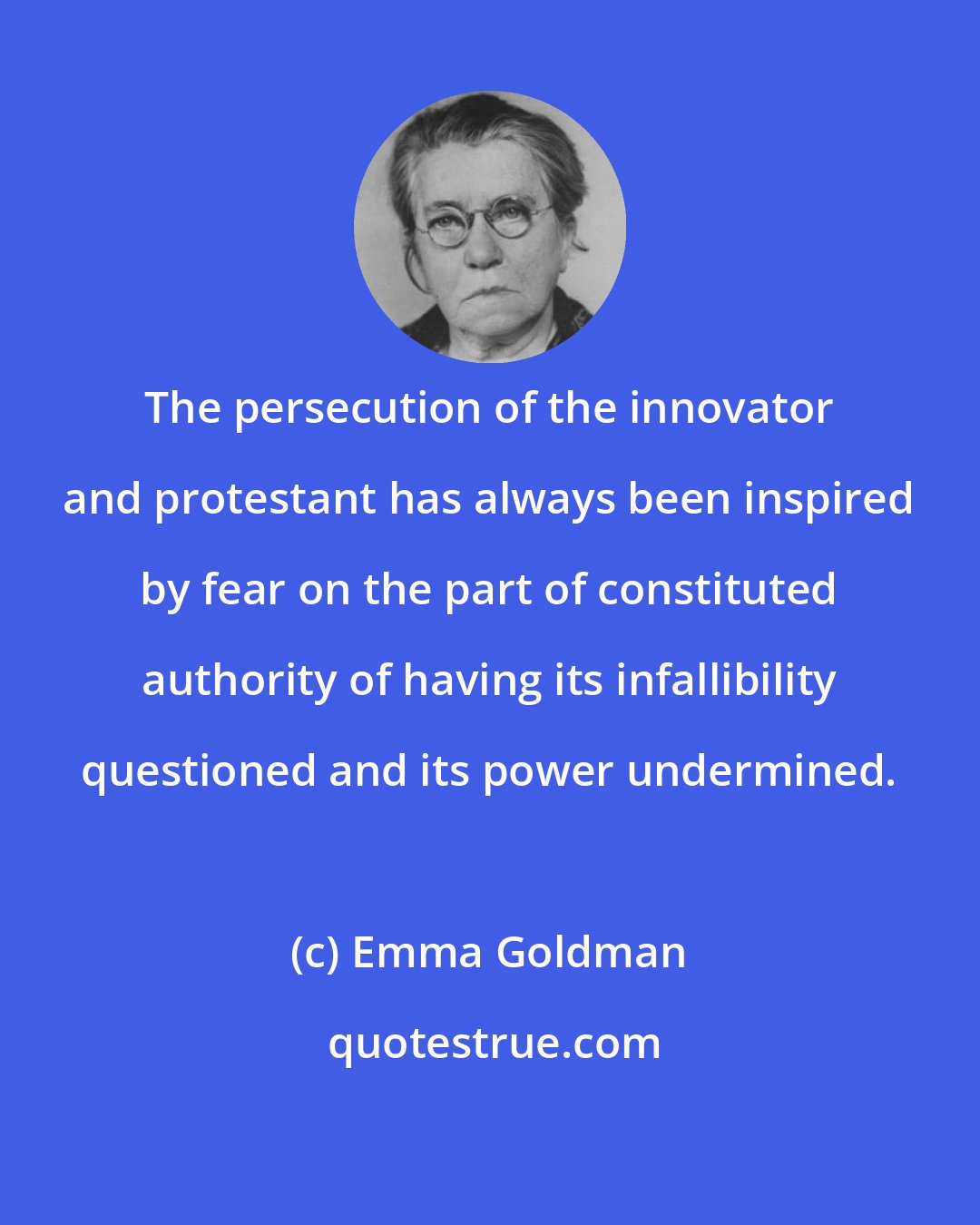Emma Goldman: The persecution of the innovator and protestant has always been inspired by fear on the part of constituted authority of having its infallibility questioned and its power undermined.
