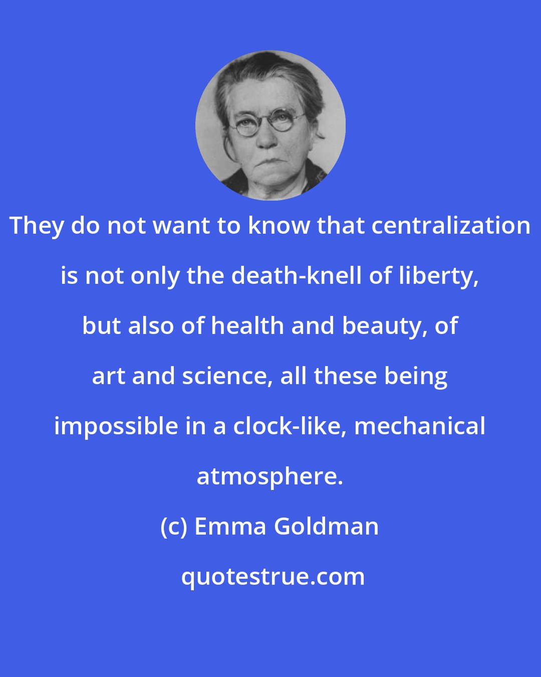 Emma Goldman: They do not want to know that centralization is not only the death-knell of liberty, but also of health and beauty, of art and science, all these being impossible in a clock-like, mechanical atmosphere.