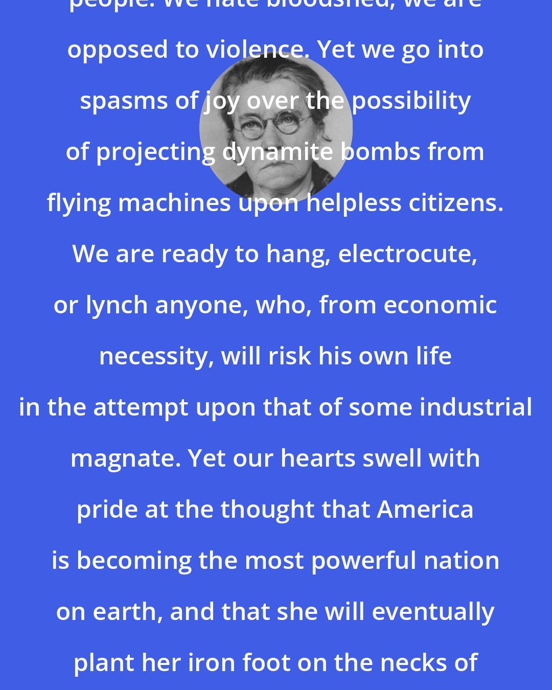 Emma Goldman: We Americans claim to be a peace-loving people. We hate bloodshed; we are opposed to violence. Yet we go into spasms of joy over the possibility of projecting dynamite bombs from flying machines upon helpless citizens. We are ready to hang, electrocute, or lynch anyone, who, from economic necessity, will risk his own life in the attempt upon that of some industrial magnate. Yet our hearts swell with pride at the thought that America is becoming the most powerful nation on earth, and that she will eventually plant her iron foot on the necks of all other nations. Such is the logic of patriotism.