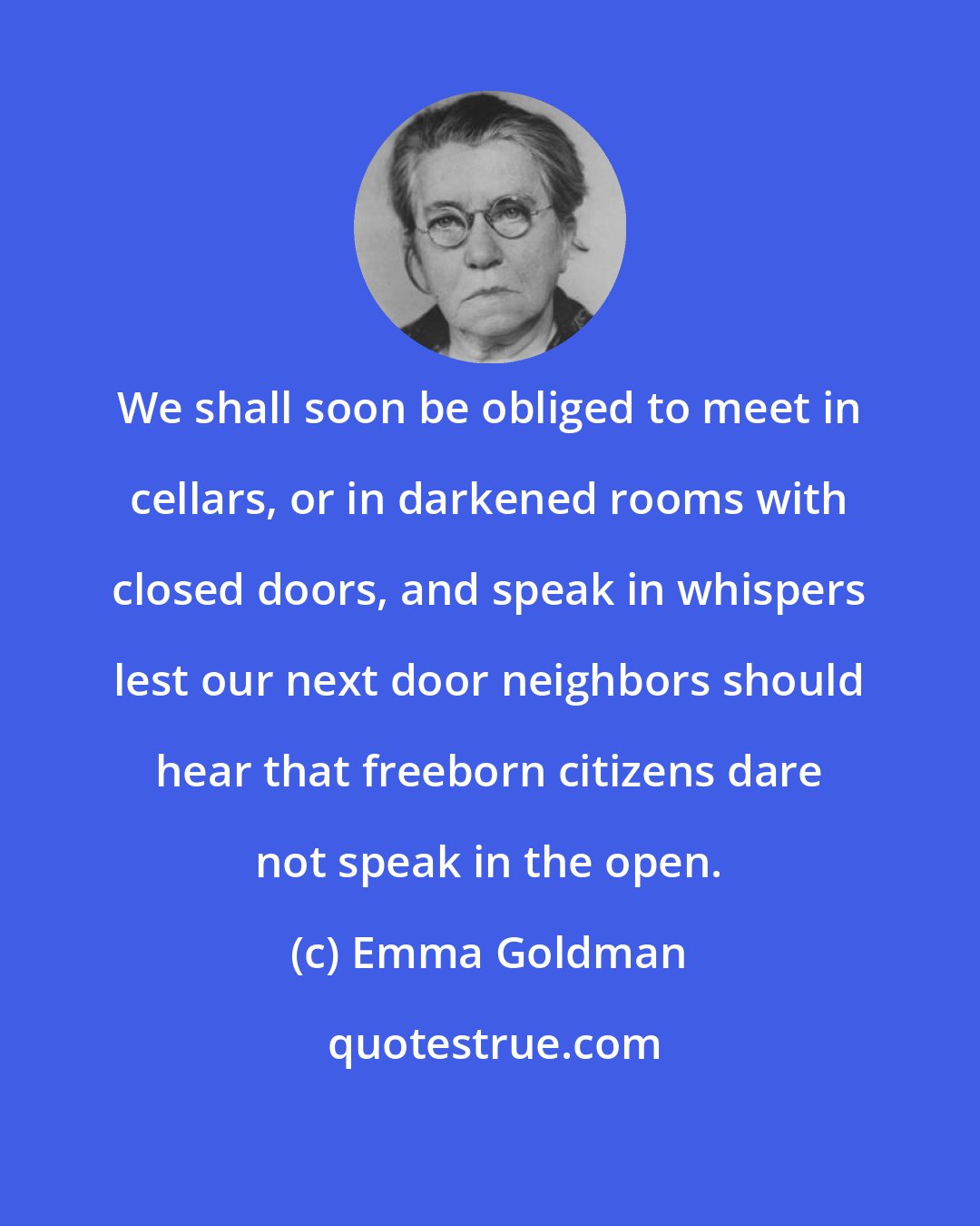 Emma Goldman: We shall soon be obliged to meet in cellars, or in darkened rooms with closed doors, and speak in whispers lest our next door neighbors should hear that freeborn citizens dare not speak in the open.