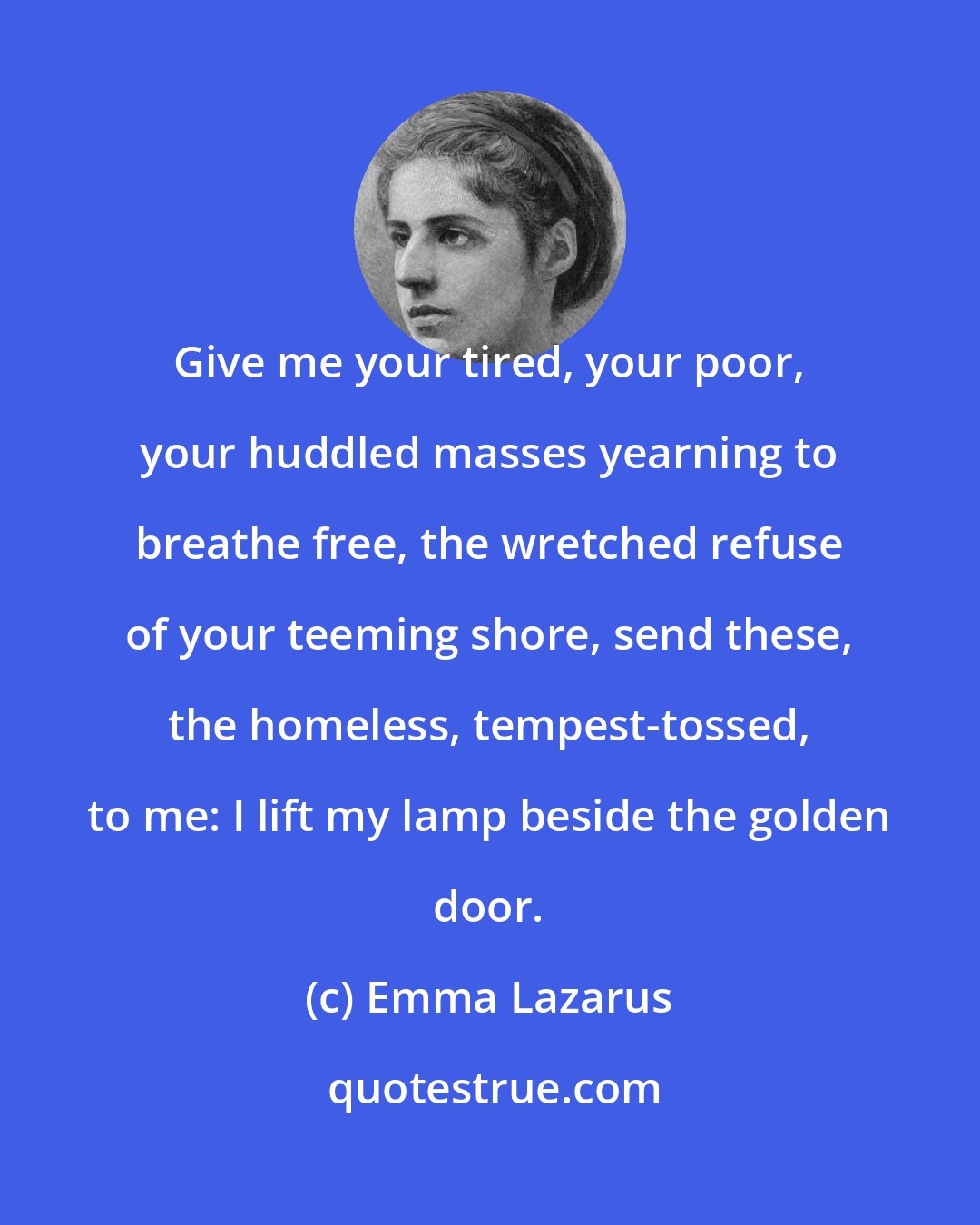 Emma Lazarus: Give me your tired, your poor, your huddled masses yearning to breathe free, the wretched refuse of your teeming shore, send these, the homeless, tempest-tossed, to me: I lift my lamp beside the golden door.