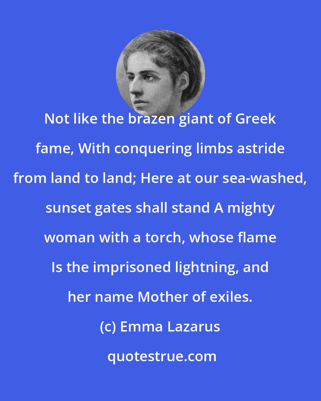 Emma Lazarus: Not like the brazen giant of Greek fame, With conquering limbs astride from land to land; Here at our sea-washed, sunset gates shall stand A mighty woman with a torch, whose flame Is the imprisoned lightning, and her name Mother of exiles.