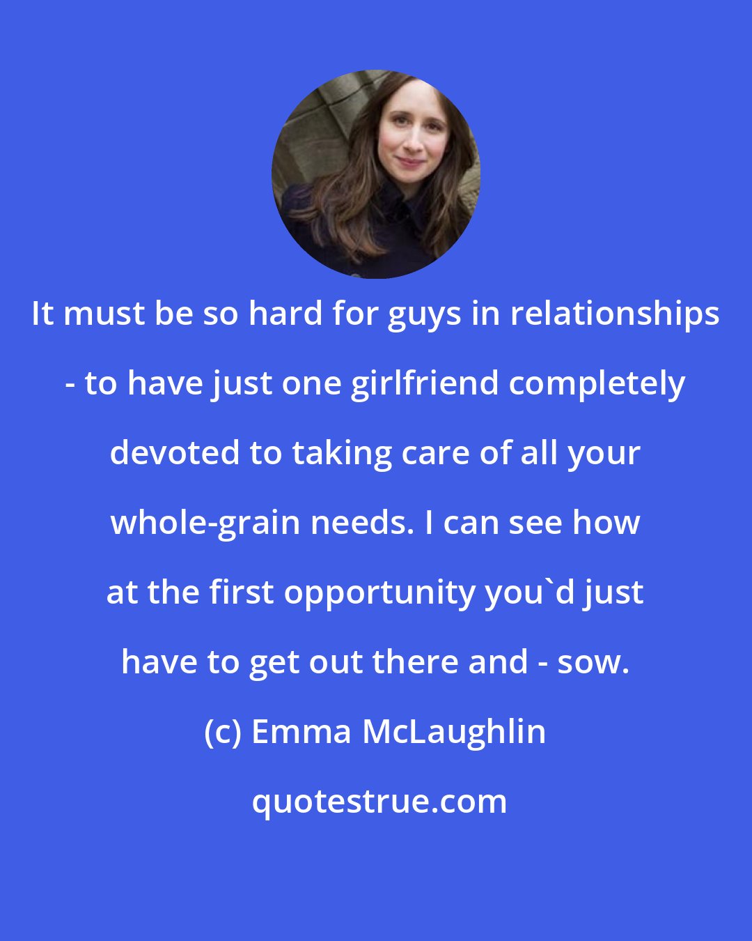Emma McLaughlin: It must be so hard for guys in relationships - to have just one girlfriend completely devoted to taking care of all your whole-grain needs. I can see how at the first opportunity you'd just have to get out there and - sow.