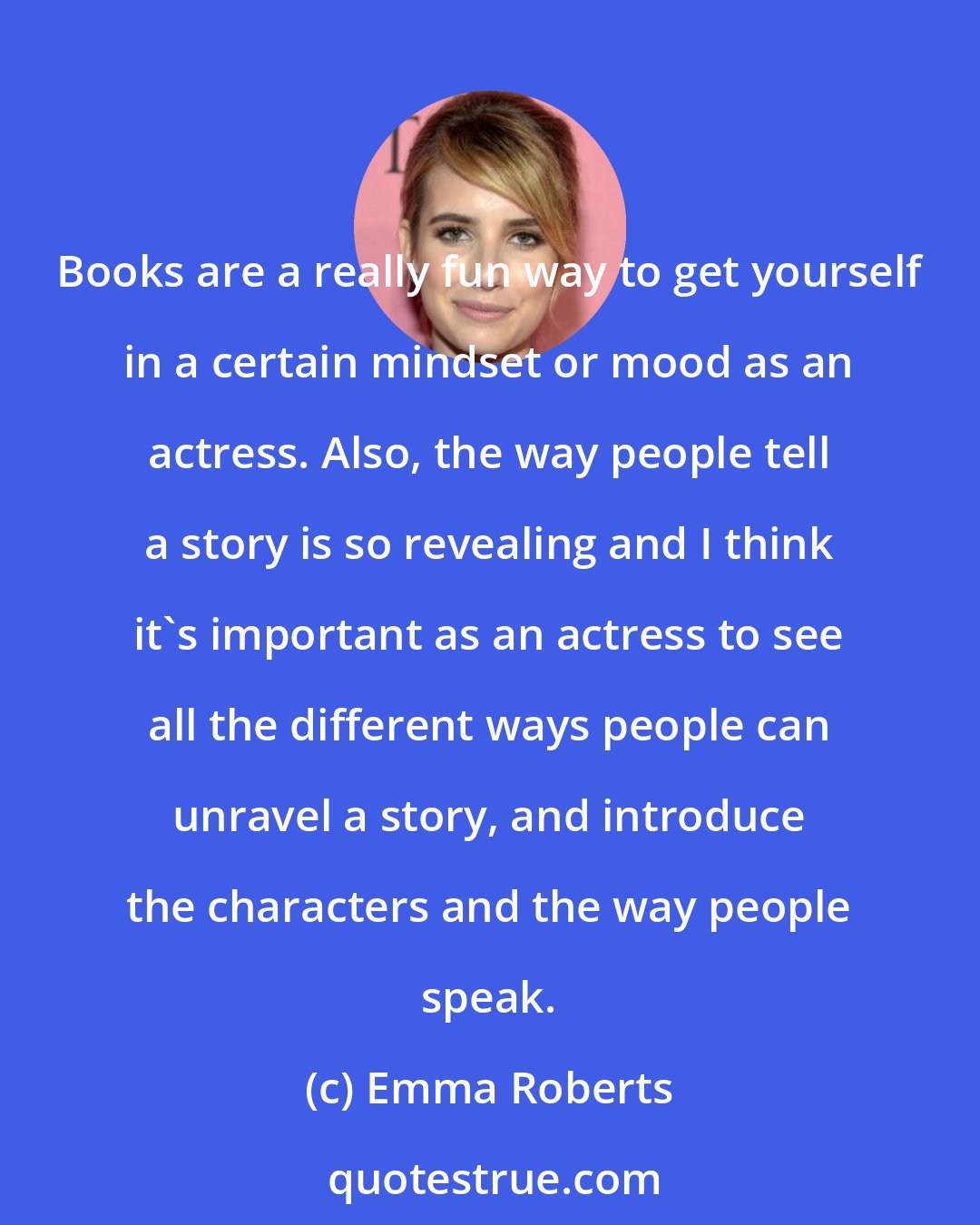 Emma Roberts: Books are a really fun way to get yourself in a certain mindset or mood as an actress. Also, the way people tell a story is so revealing and I think it's important as an actress to see all the different ways people can unravel a story, and introduce the characters and the way people speak.