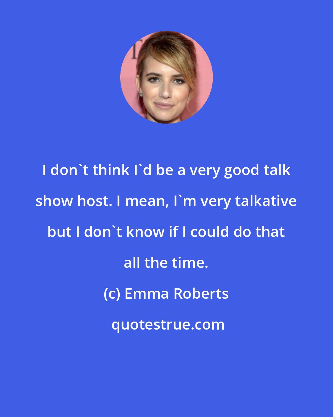 Emma Roberts: I don't think I'd be a very good talk show host. I mean, I'm very talkative but I don't know if I could do that all the time.