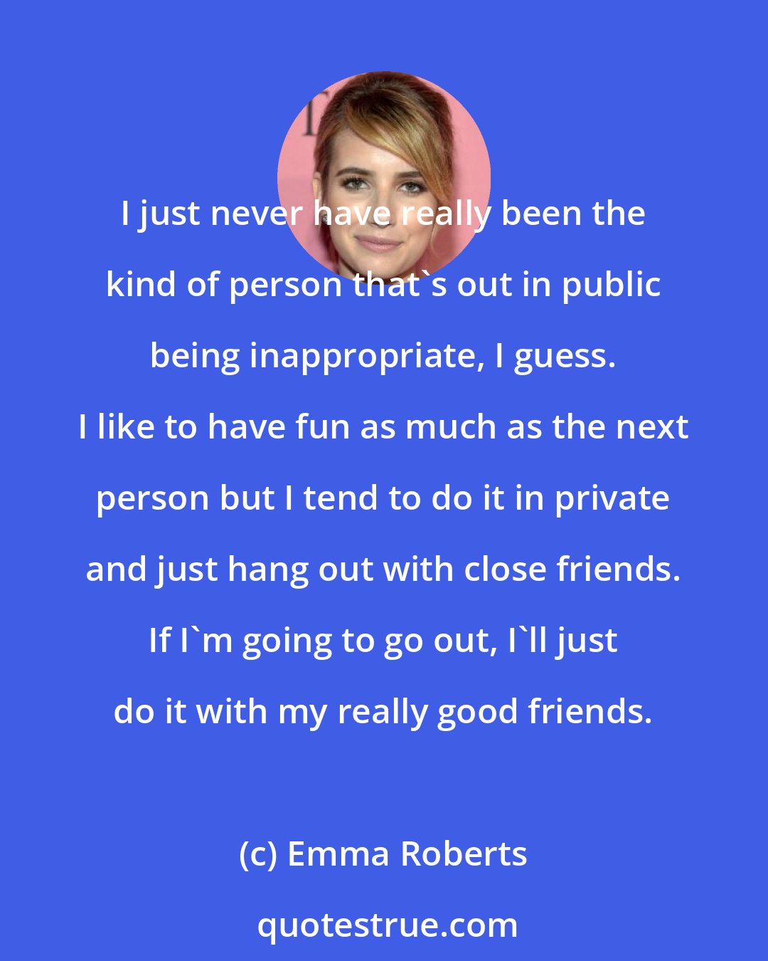 Emma Roberts: I just never have really been the kind of person that's out in public being inappropriate, I guess. I like to have fun as much as the next person but I tend to do it in private and just hang out with close friends. If I'm going to go out, I'll just do it with my really good friends.