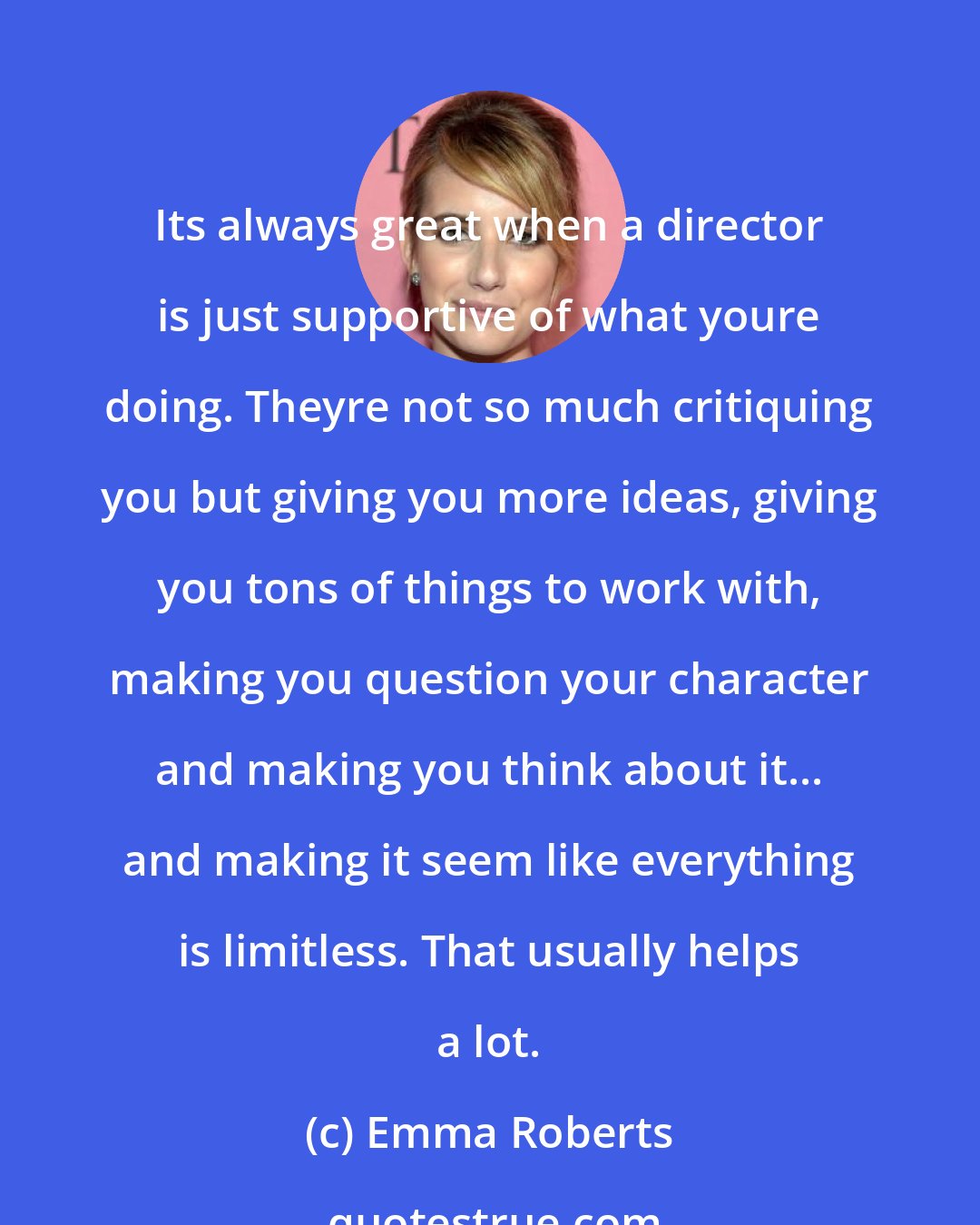 Emma Roberts: Its always great when a director is just supportive of what youre doing. Theyre not so much critiquing you but giving you more ideas, giving you tons of things to work with, making you question your character and making you think about it... and making it seem like everything is limitless. That usually helps a lot.