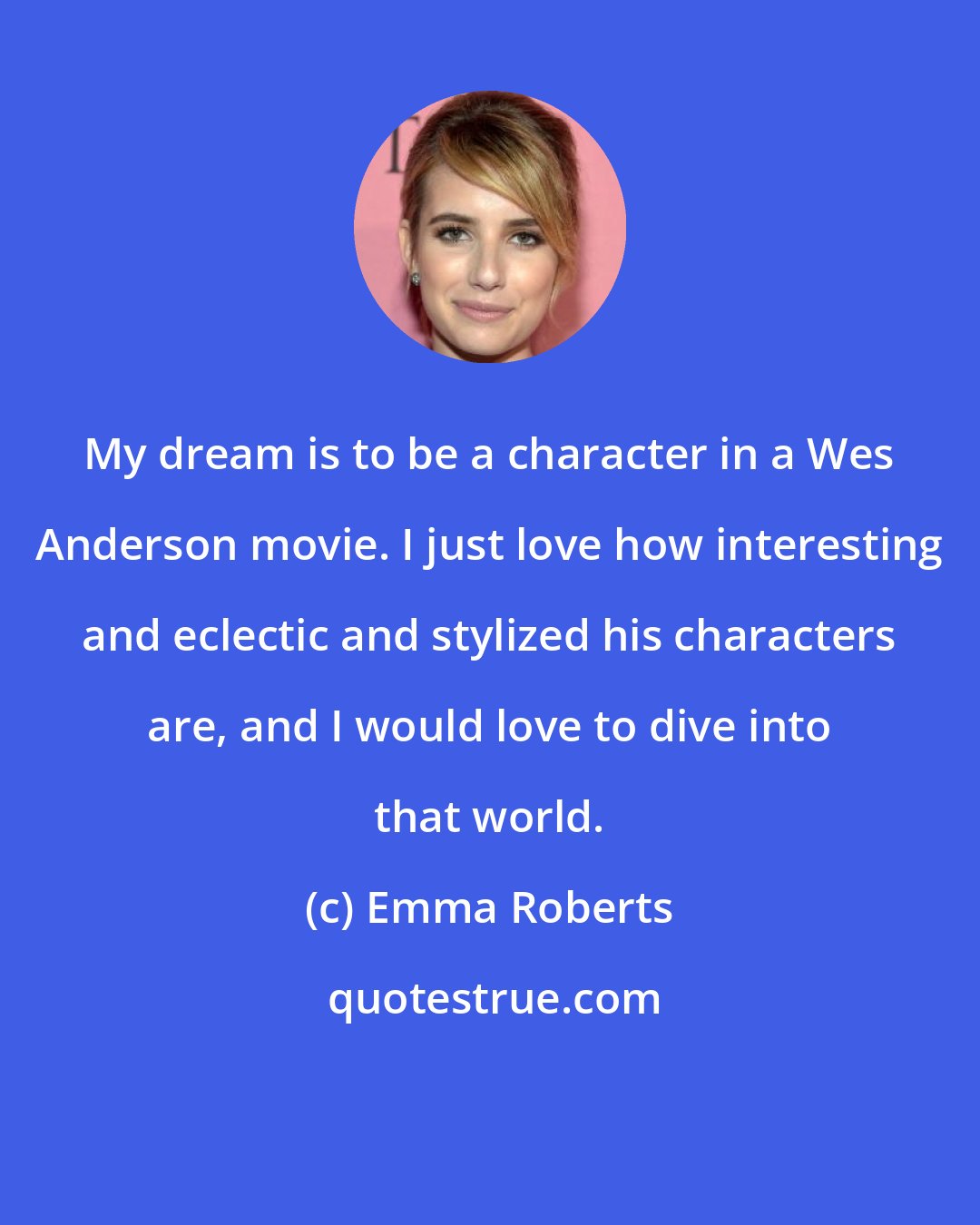 Emma Roberts: My dream is to be a character in a Wes Anderson movie. I just love how interesting and eclectic and stylized his characters are, and I would love to dive into that world.