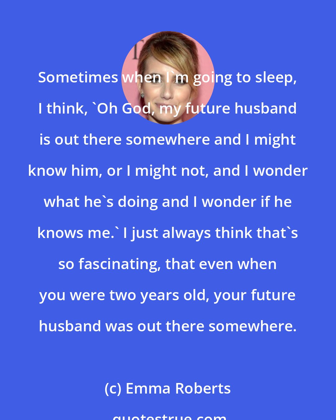 Emma Roberts: Sometimes when I'm going to sleep, I think, 'Oh God, my future husband is out there somewhere and I might know him, or I might not, and I wonder what he's doing and I wonder if he knows me.' I just always think that's so fascinating, that even when you were two years old, your future husband was out there somewhere.