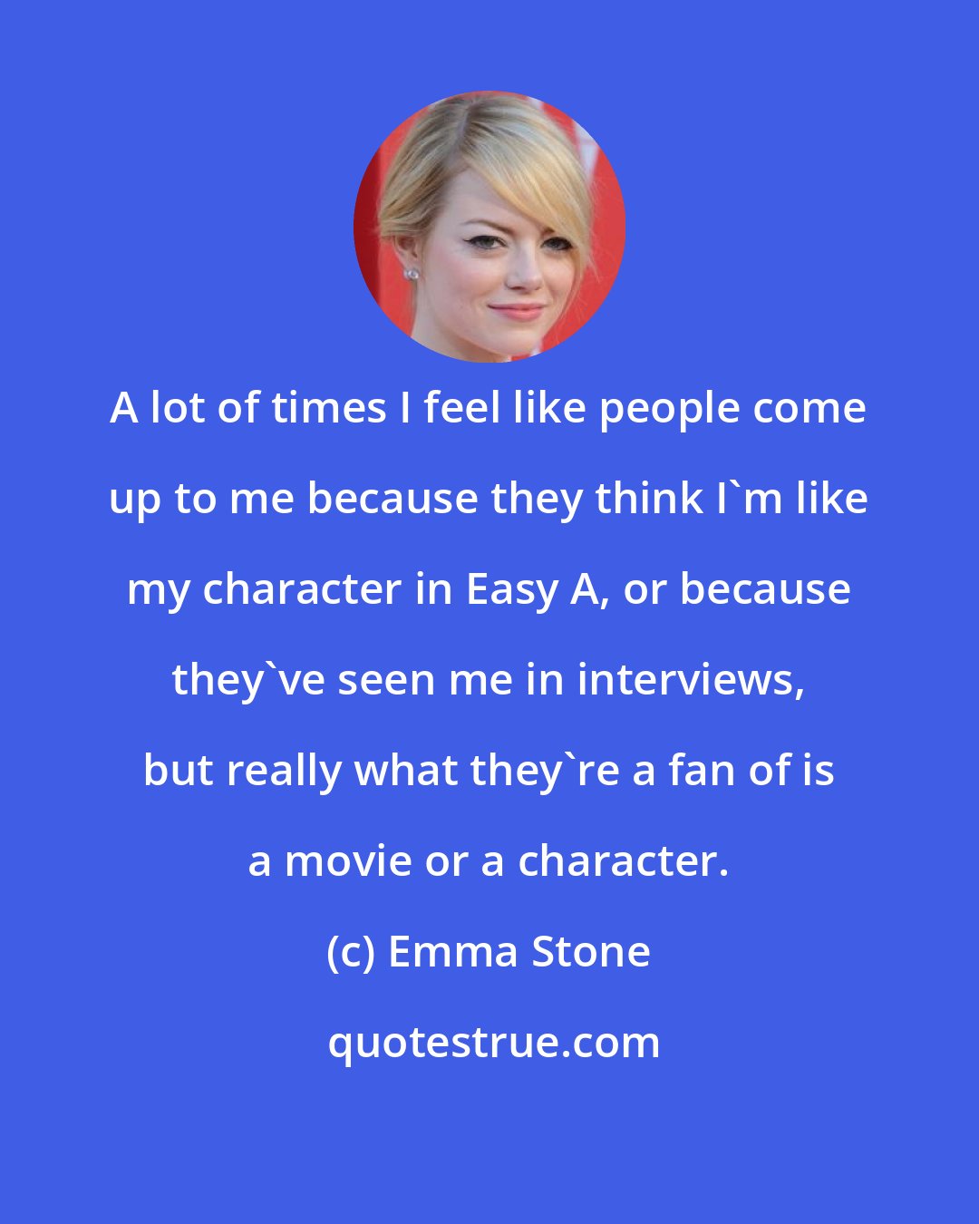 Emma Stone: A lot of times I feel like people come up to me because they think I'm like my character in Easy A, or because they've seen me in interviews, but really what they're a fan of is a movie or a character.