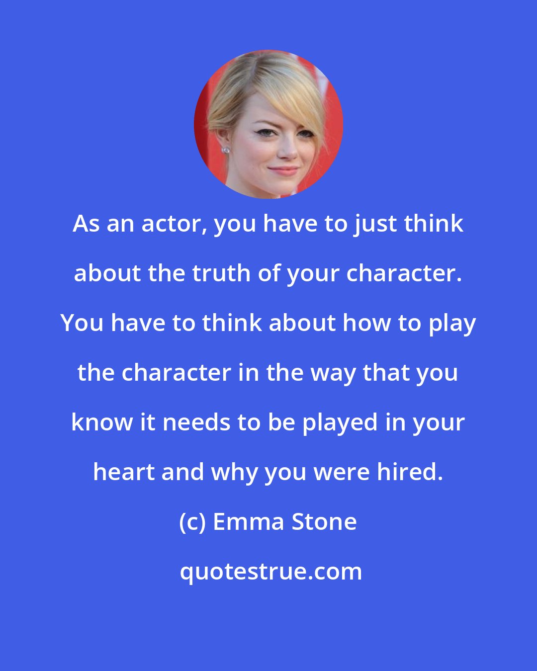 Emma Stone: As an actor, you have to just think about the truth of your character. You have to think about how to play the character in the way that you know it needs to be played in your heart and why you were hired.