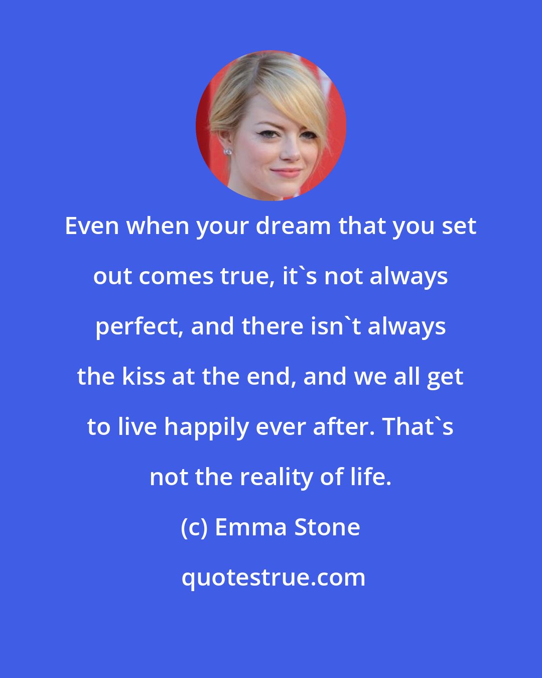 Emma Stone: Even when your dream that you set out comes true, it's not always perfect, and there isn't always the kiss at the end, and we all get to live happily ever after. That's not the reality of life.