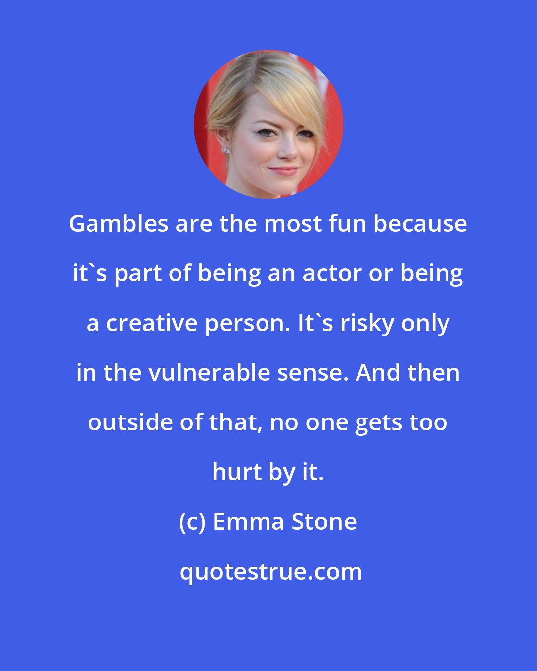 Emma Stone: Gambles are the most fun because it's part of being an actor or being a creative person. It's risky only in the vulnerable sense. And then outside of that, no one gets too hurt by it.