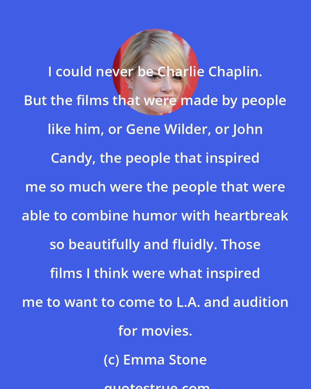 Emma Stone: I could never be Charlie Chaplin. But the films that were made by people like him, or Gene Wilder, or John Candy, the people that inspired me so much were the people that were able to combine humor with heartbreak so beautifully and fluidly. Those films I think were what inspired me to want to come to L.A. and audition for movies.