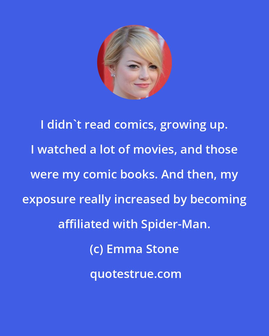 Emma Stone: I didn't read comics, growing up. I watched a lot of movies, and those were my comic books. And then, my exposure really increased by becoming affiliated with Spider-Man.