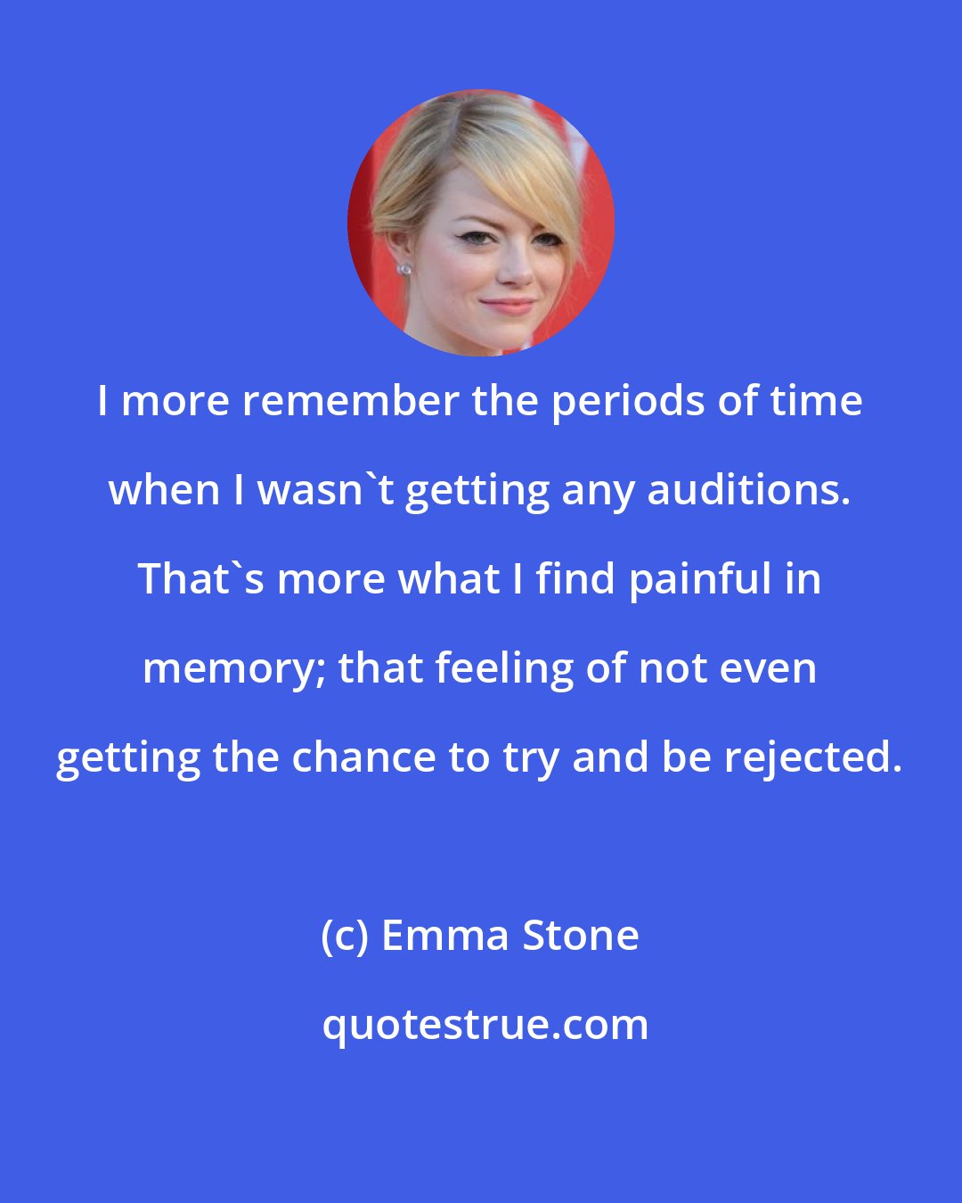 Emma Stone: I more remember the periods of time when I wasn't getting any auditions. That's more what I find painful in memory; that feeling of not even getting the chance to try and be rejected.