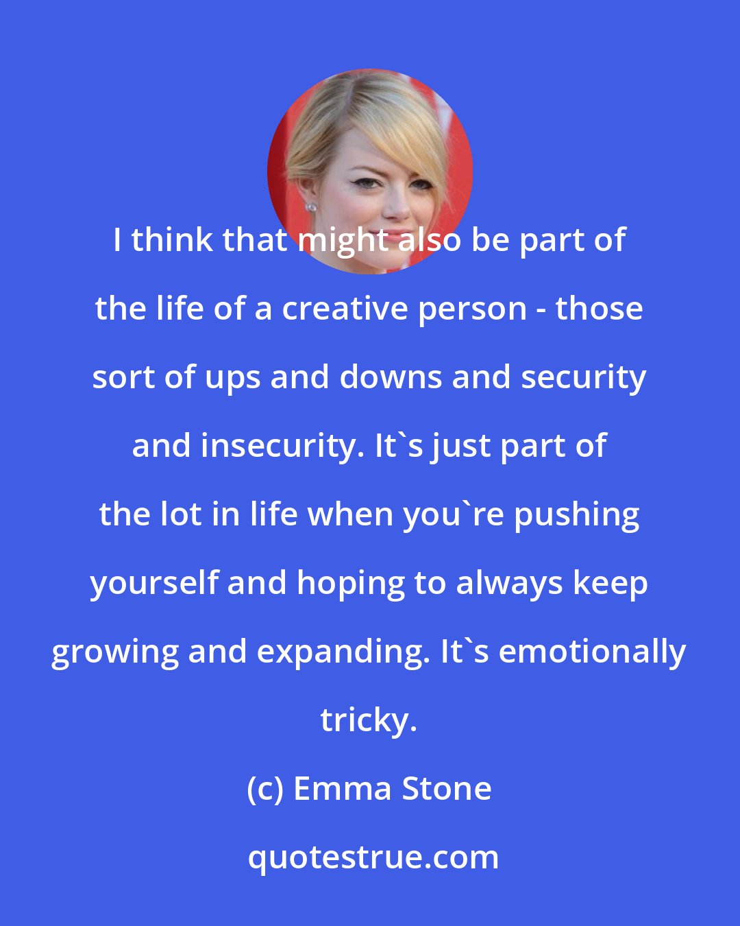 Emma Stone: I think that might also be part of the life of a creative person - those sort of ups and downs and security and insecurity. It's just part of the lot in life when you're pushing yourself and hoping to always keep growing and expanding. It's emotionally tricky.