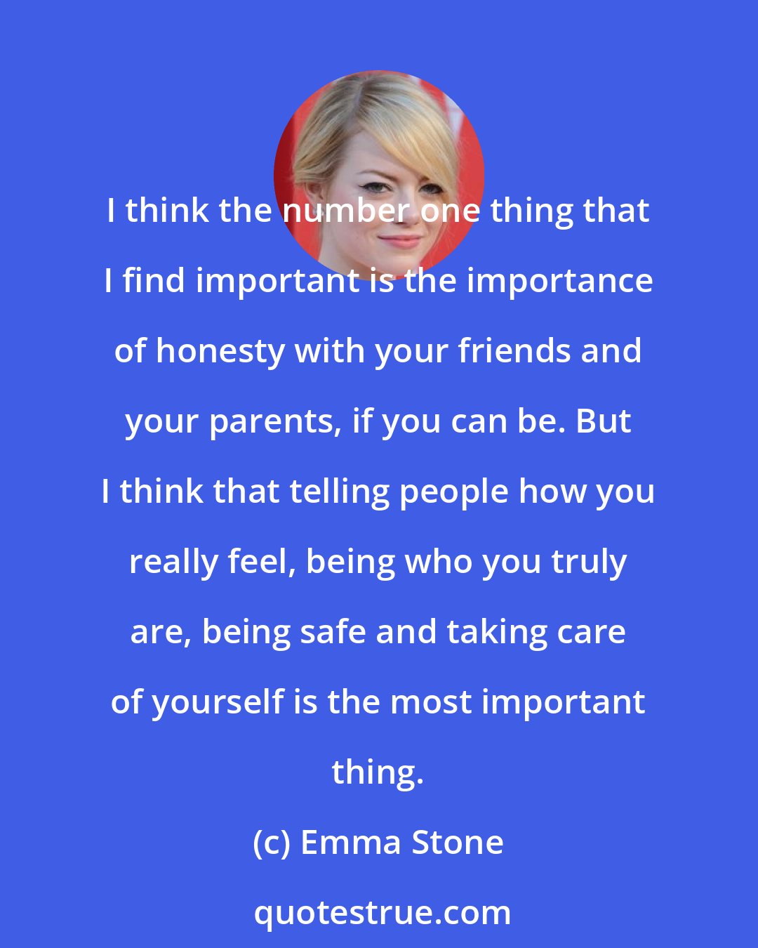 Emma Stone: I think the number one thing that I find important is the importance of honesty with your friends and your parents, if you can be. But I think that telling people how you really feel, being who you truly are, being safe and taking care of yourself is the most important thing.