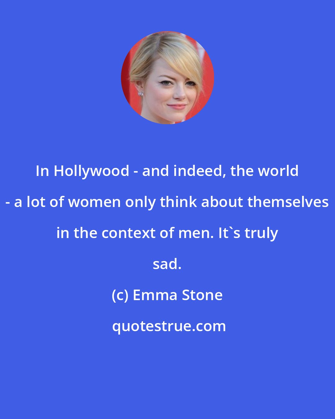 Emma Stone: In Hollywood - and indeed, the world - a lot of women only think about themselves in the context of men. It's truly sad.