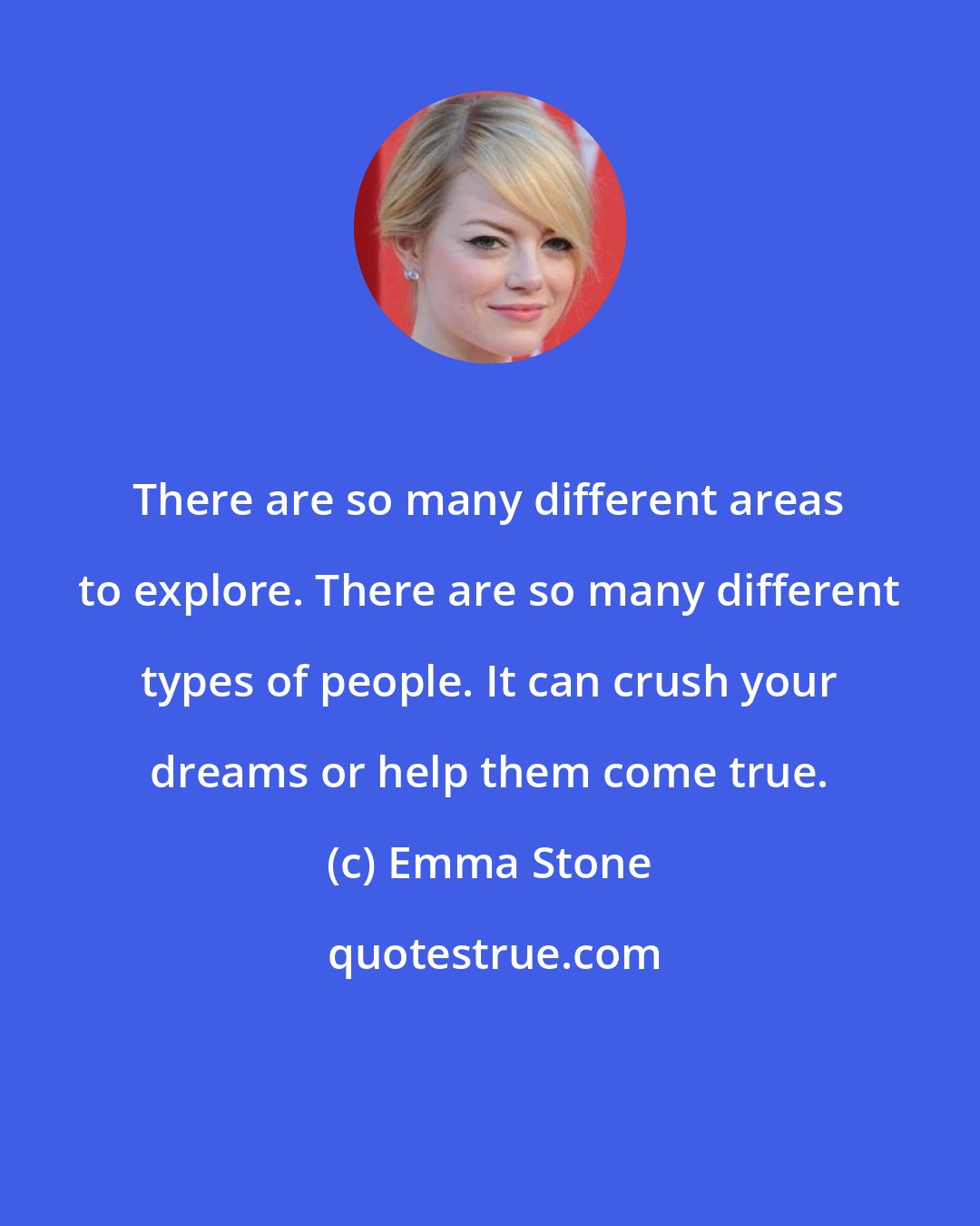 Emma Stone: There are so many different areas to explore. There are so many different types of people. It can crush your dreams or help them come true.