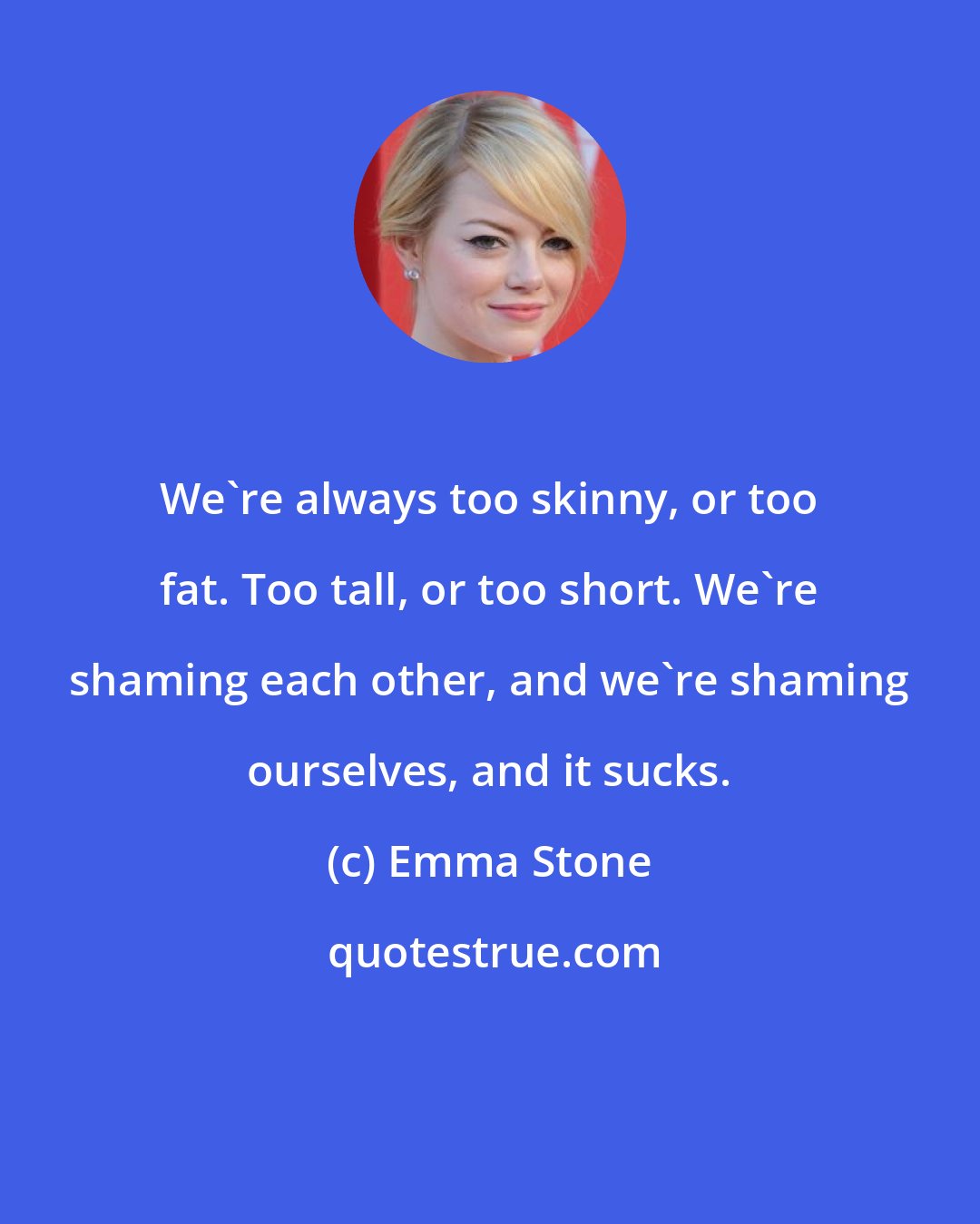 Emma Stone: We're always too skinny, or too fat. Too tall, or too short. We're shaming each other, and we're shaming ourselves, and it sucks.