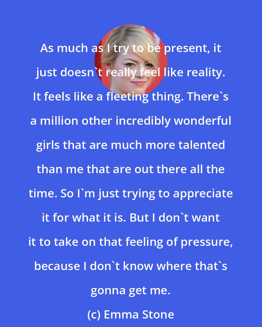 Emma Stone: As much as I try to be present, it just doesn't really feel like reality. It feels like a fleeting thing. There's a million other incredibly wonderful girls that are much more talented than me that are out there all the time. So I'm just trying to appreciate it for what it is. But I don't want it to take on that feeling of pressure, because I don't know where that's gonna get me.