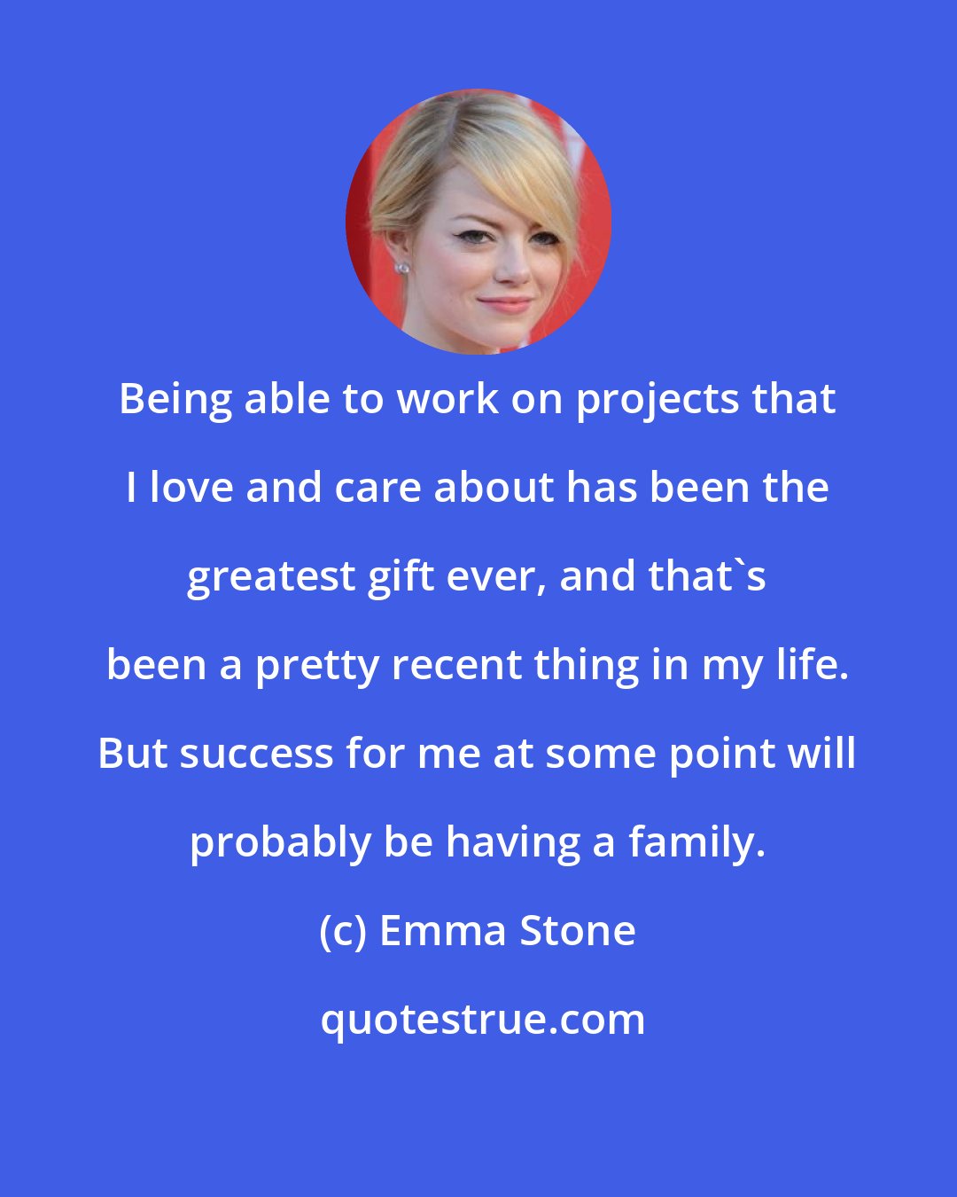 Emma Stone: Being able to work on projects that I love and care about has been the greatest gift ever, and that's been a pretty recent thing in my life. But success for me at some point will probably be having a family.