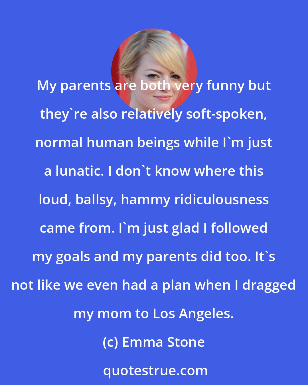 Emma Stone: My parents are both very funny but they're also relatively soft-spoken, normal human beings while I'm just a lunatic. I don't know where this loud, ballsy, hammy ridiculousness came from. I'm just glad I followed my goals and my parents did too. It's not like we even had a plan when I dragged my mom to Los Angeles.