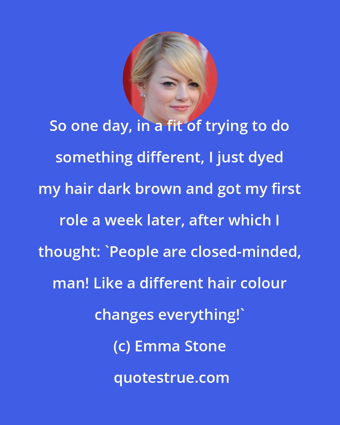 Emma Stone: So one day, in a fit of trying to do something different, I just dyed my hair dark brown and got my first role a week later, after which I thought: 'People are closed-minded, man! Like a different hair colour changes everything!'