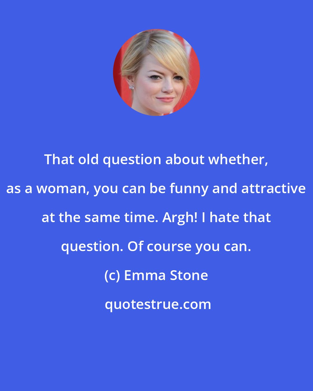 Emma Stone: That old question about whether, as a woman, you can be funny and attractive at the same time. Argh! I hate that question. Of course you can.