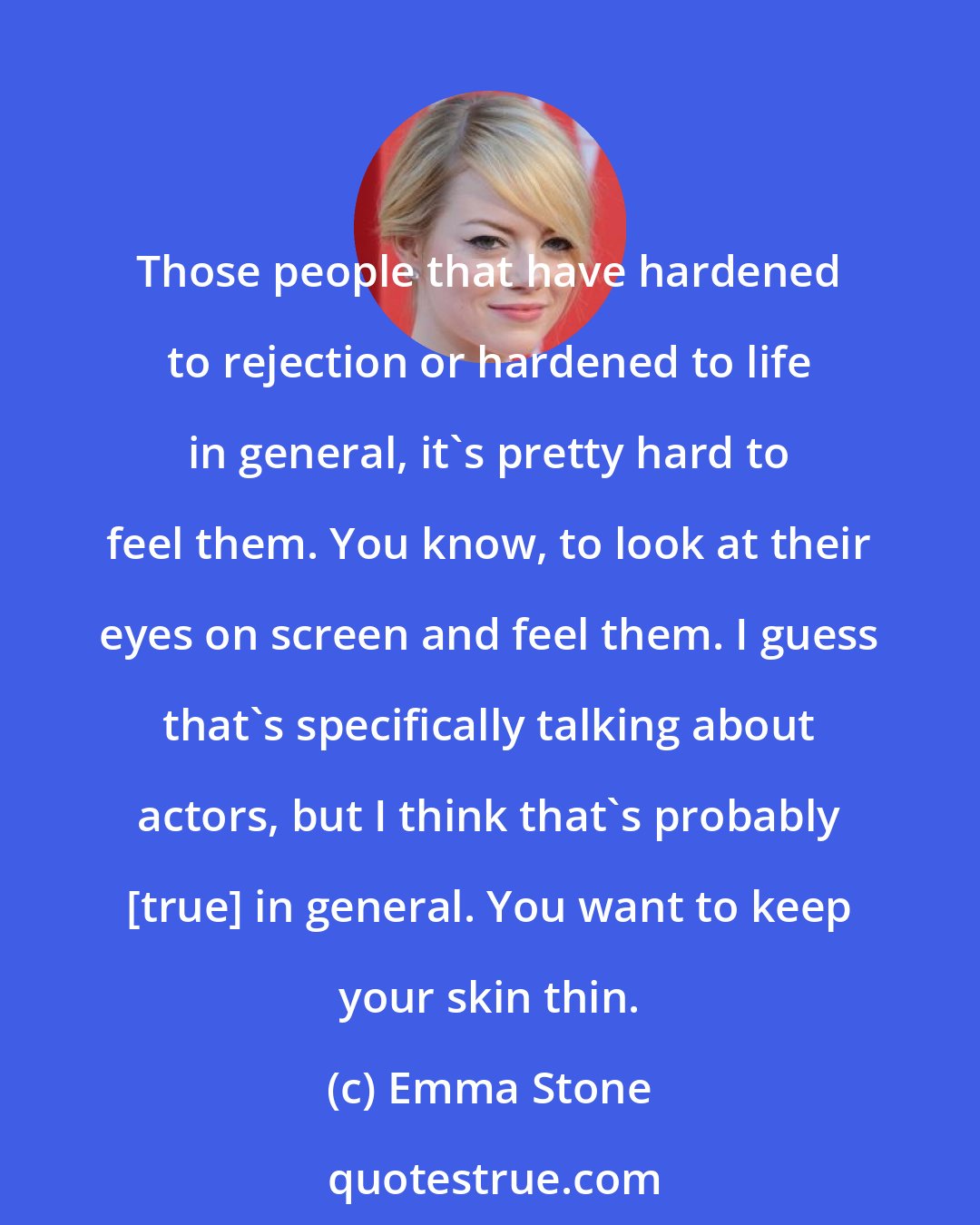 Emma Stone: Those people that have hardened to rejection or hardened to life in general, it's pretty hard to feel them. You know, to look at their eyes on screen and feel them. I guess that's specifically talking about actors, but I think that's probably [true] in general. You want to keep your skin thin.