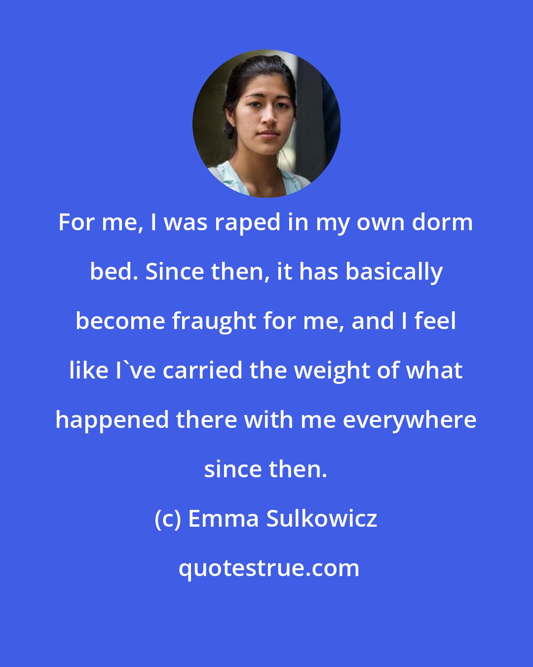 Emma Sulkowicz: For me, I was raped in my own dorm bed. Since then, it has basically become fraught for me, and I feel like I've carried the weight of what happened there with me everywhere since then.