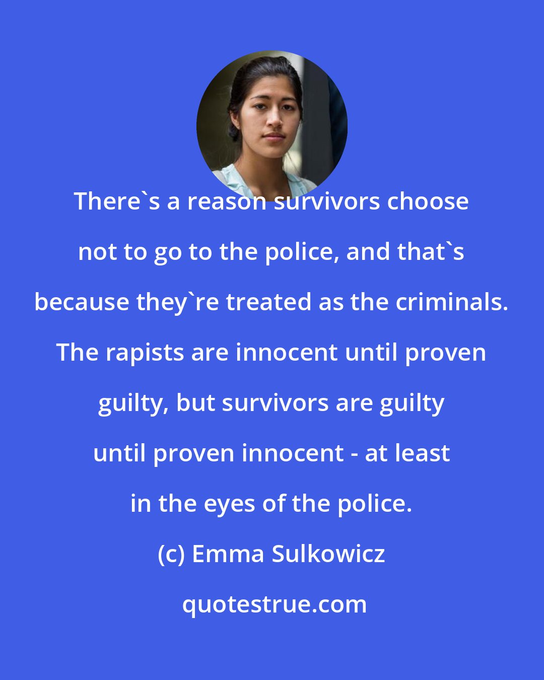 Emma Sulkowicz: There's a reason survivors choose not to go to the police, and that's because they're treated as the criminals. The rapists are innocent until proven guilty, but survivors are guilty until proven innocent - at least in the eyes of the police.