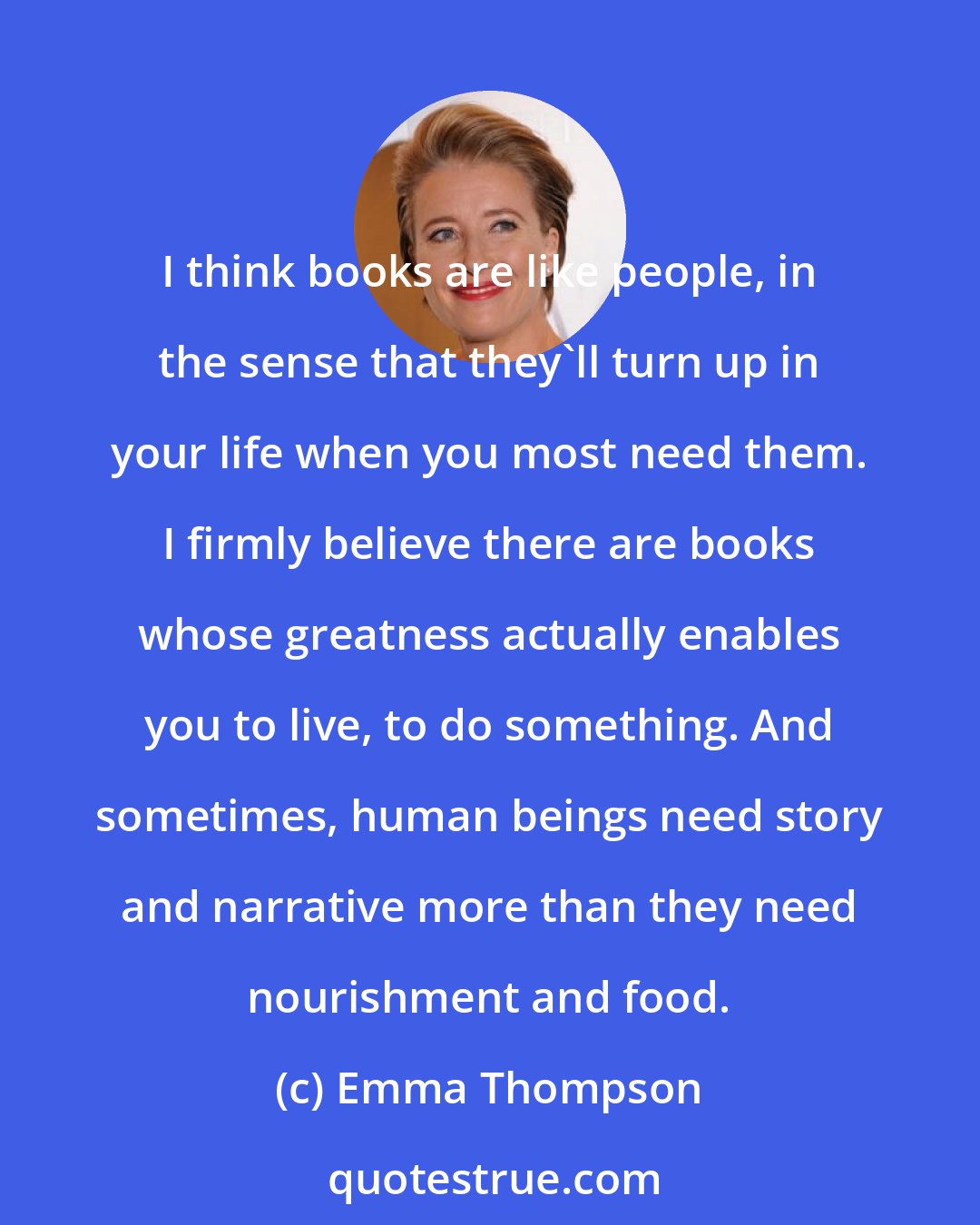 Emma Thompson: I think books are like people, in the sense that they'll turn up in your life when you most need them. I firmly believe there are books whose greatness actually enables you to live, to do something. And sometimes, human beings need story and narrative more than they need nourishment and food.