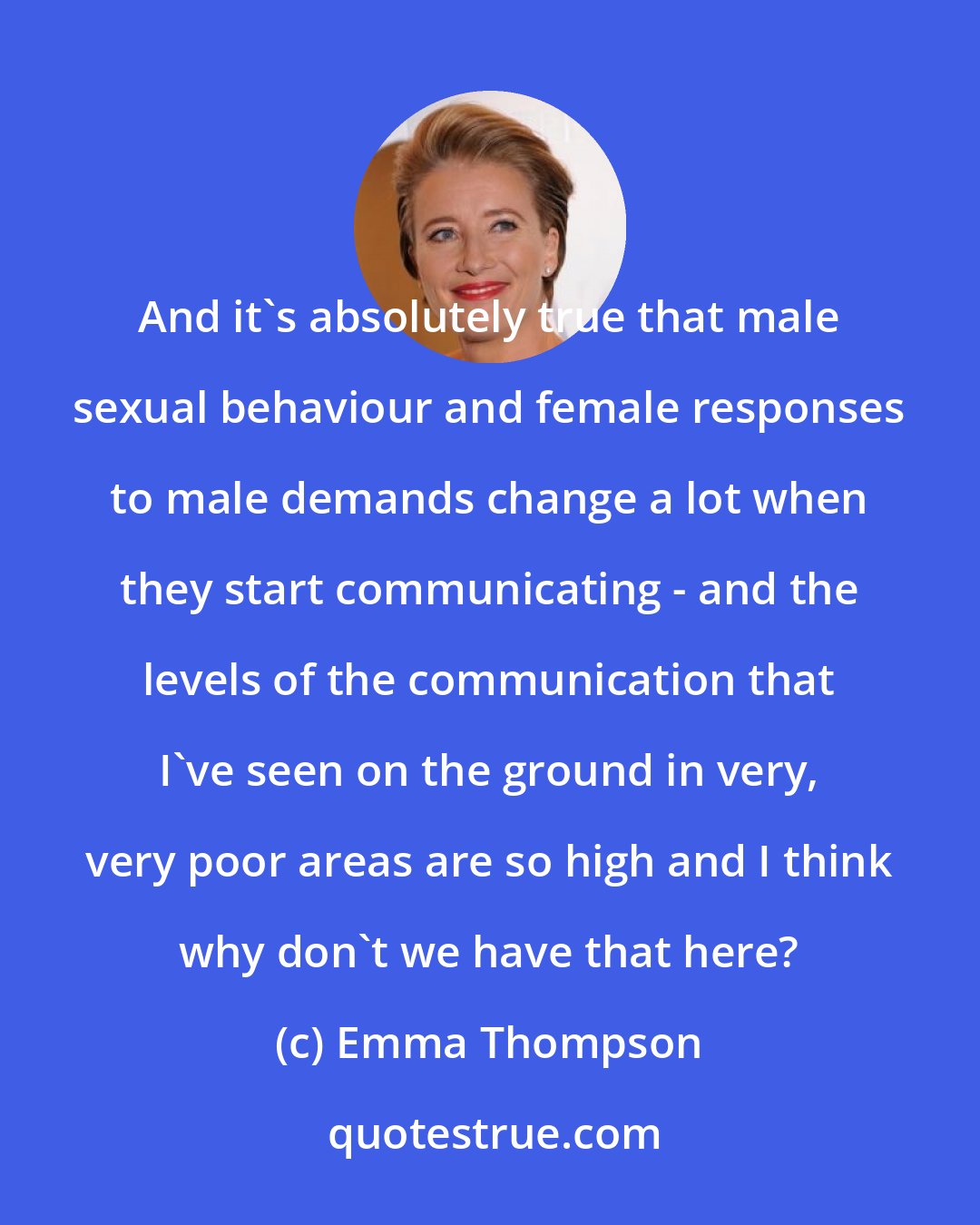 Emma Thompson: And it's absolutely true that male sexual behaviour and female responses to male demands change a lot when they start communicating - and the levels of the communication that I've seen on the ground in very, very poor areas are so high and I think why don't we have that here?