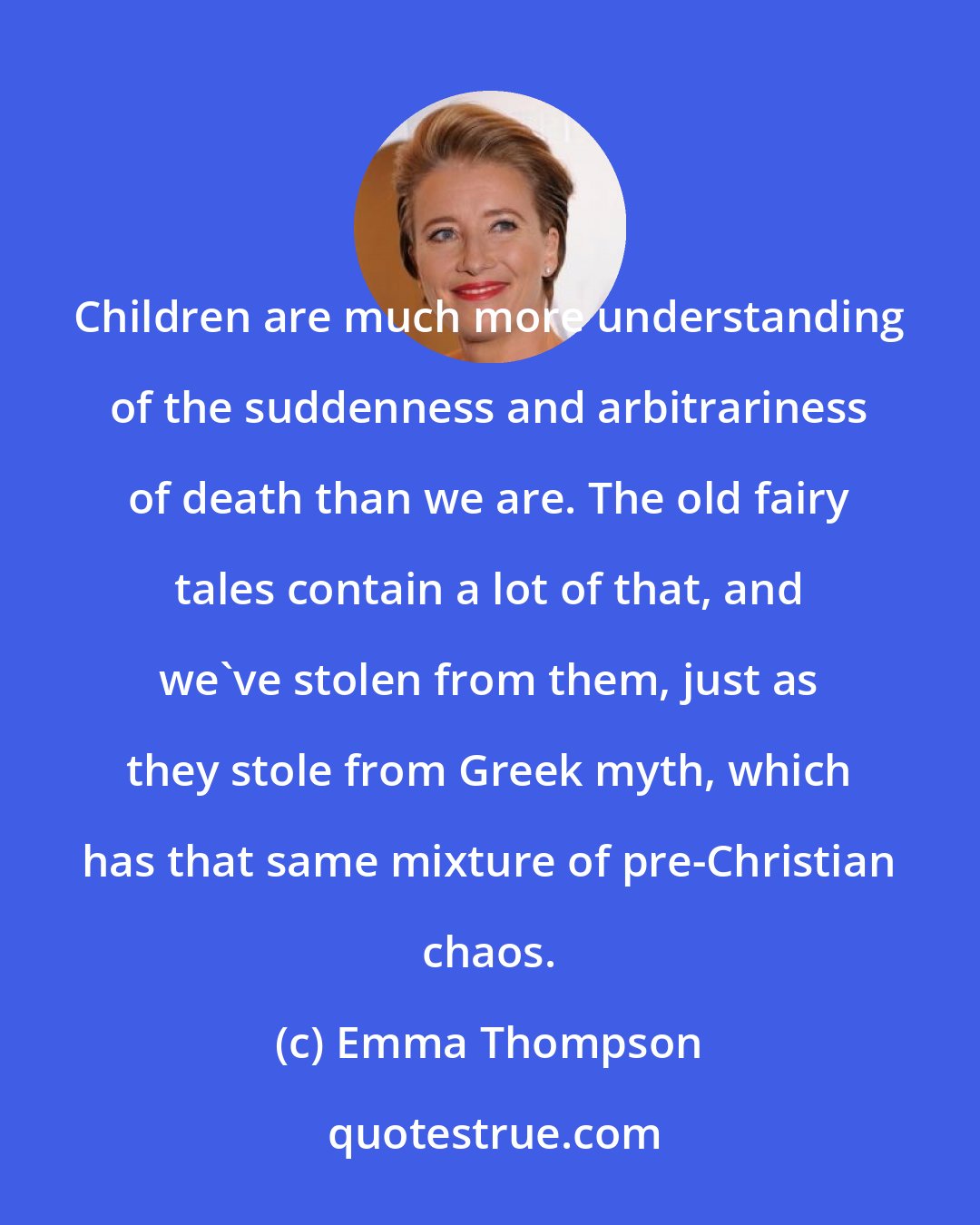 Emma Thompson: Children are much more understanding of the suddenness and arbitrariness of death than we are. The old fairy tales contain a lot of that, and we've stolen from them, just as they stole from Greek myth, which has that same mixture of pre-Christian chaos.