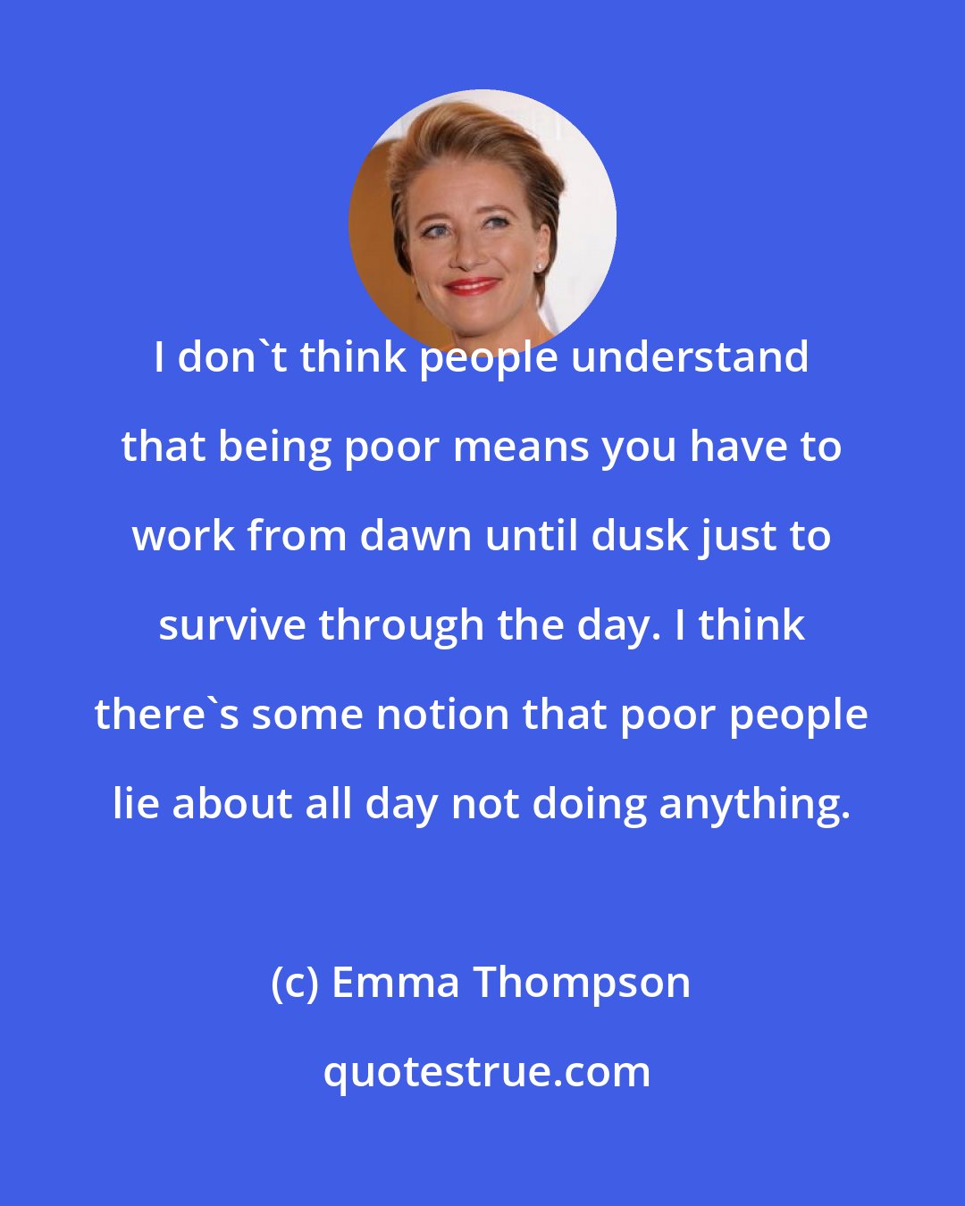 Emma Thompson: I don't think people understand that being poor means you have to work from dawn until dusk just to survive through the day. I think there's some notion that poor people lie about all day not doing anything.