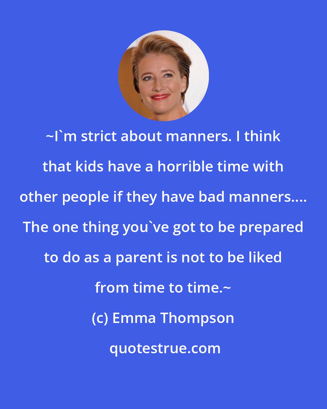 Emma Thompson: ~I'm strict about manners. I think that kids have a horrible time with other people if they have bad manners.... The one thing you've got to be prepared to do as a parent is not to be liked from time to time.~