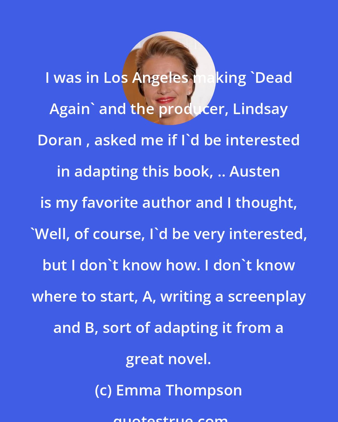 Emma Thompson: I was in Los Angeles making 'Dead Again' and the producer, Lindsay Doran , asked me if I'd be interested in adapting this book, .. Austen is my favorite author and I thought, 'Well, of course, I'd be very interested, but I don't know how. I don't know where to start, A, writing a screenplay and B, sort of adapting it from a great novel.