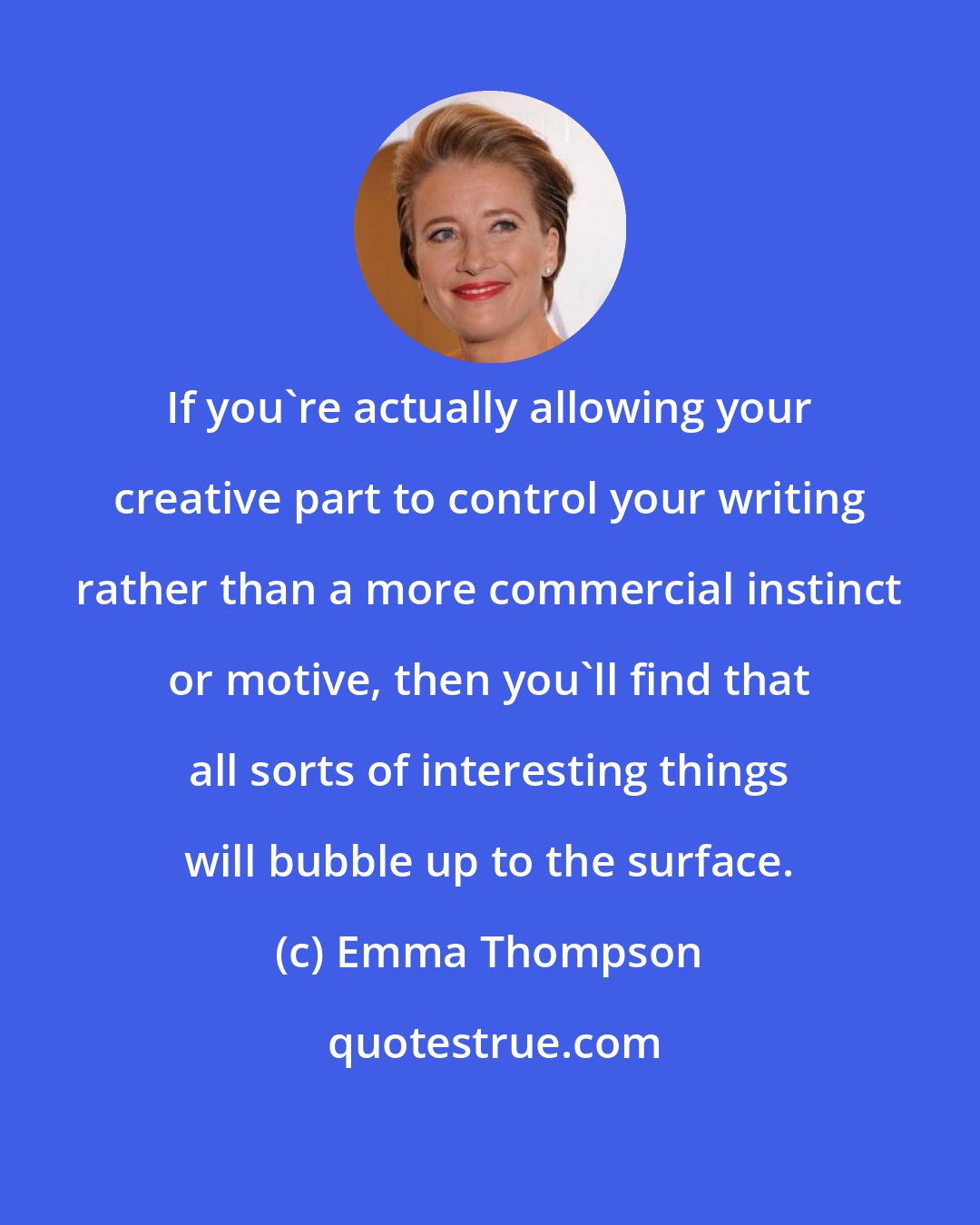 Emma Thompson: If you're actually allowing your creative part to control your writing rather than a more commercial instinct or motive, then you'll find that all sorts of interesting things will bubble up to the surface.