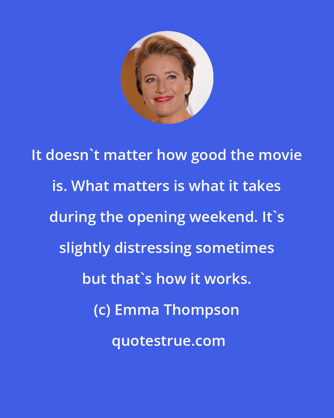 Emma Thompson: It doesn't matter how good the movie is. What matters is what it takes during the opening weekend. It's slightly distressing sometimes but that's how it works.