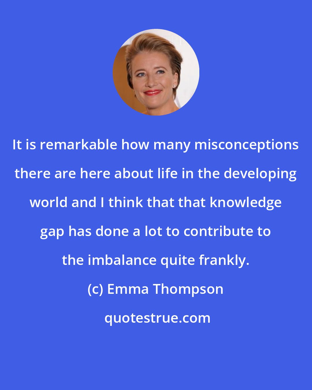 Emma Thompson: It is remarkable how many misconceptions there are here about life in the developing world and I think that that knowledge gap has done a lot to contribute to the imbalance quite frankly.