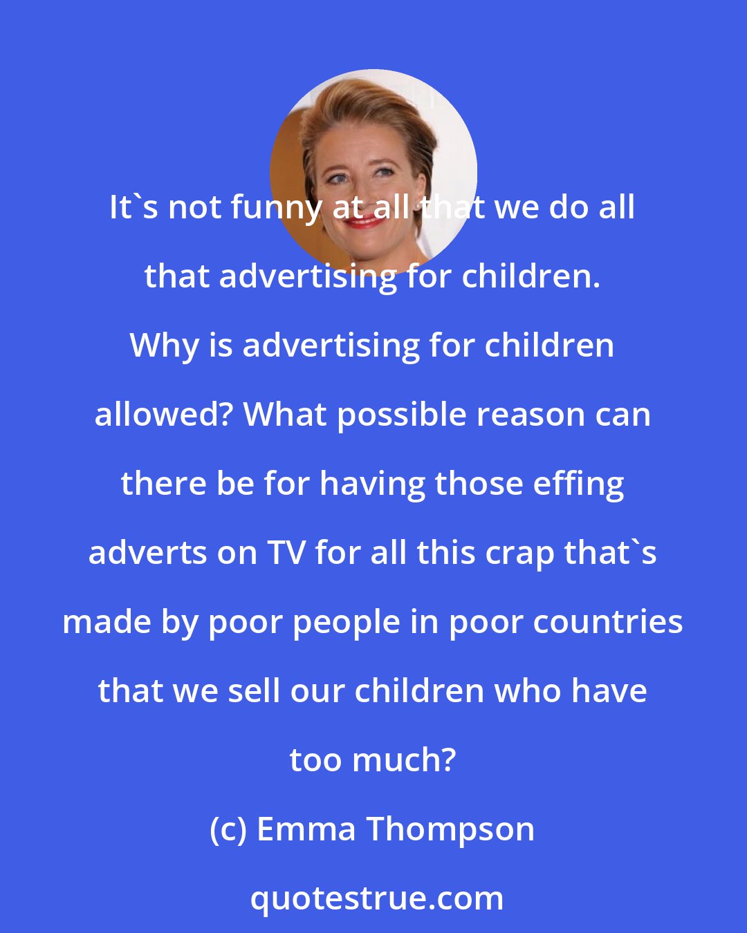 Emma Thompson: It's not funny at all that we do all that advertising for children. Why is advertising for children allowed? What possible reason can there be for having those effing adverts on TV for all this crap that's made by poor people in poor countries that we sell our children who have too much?