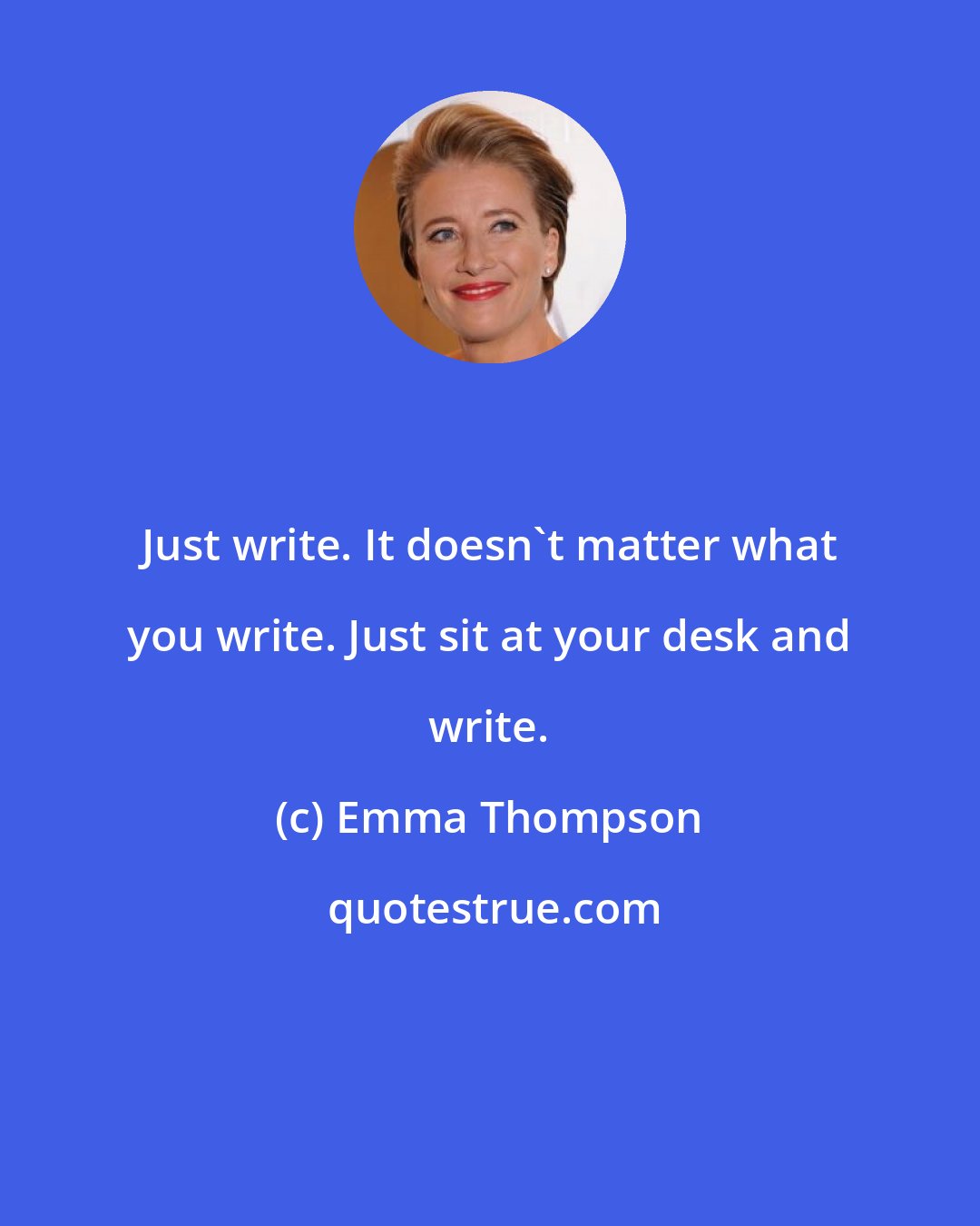 Emma Thompson: Just write. It doesn't matter what you write. Just sit at your desk and write.