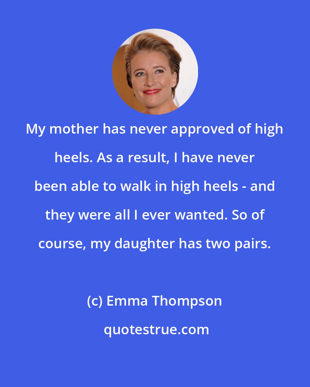 Emma Thompson: My mother has never approved of high heels. As a result, I have never been able to walk in high heels - and they were all I ever wanted. So of course, my daughter has two pairs.