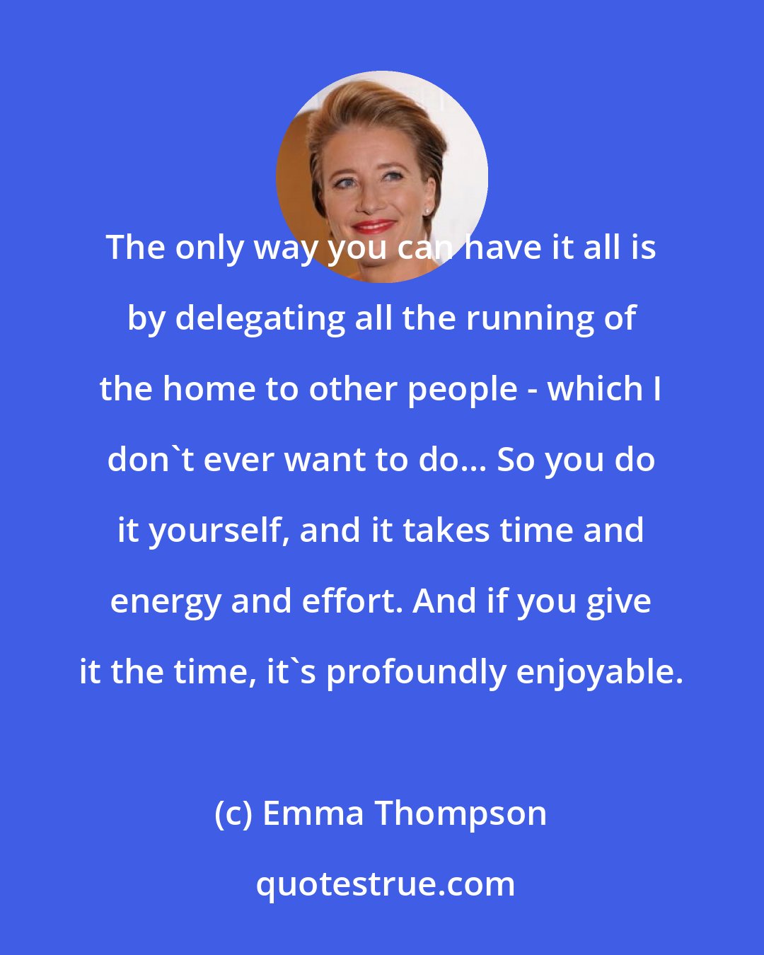 Emma Thompson: The only way you can have it all is by delegating all the running of the home to other people - which I don't ever want to do... So you do it yourself, and it takes time and energy and effort. And if you give it the time, it's profoundly enjoyable.